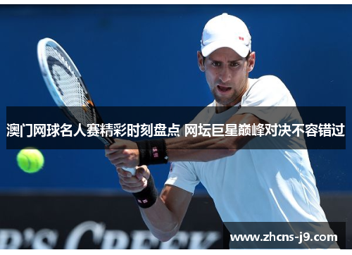 澳门网球名人赛精彩时刻盘点 网坛巨星巅峰对决不容错过
