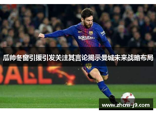 瓜帅冬窗引援引发关注其言论揭示曼城未来战略布局