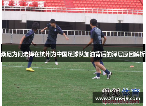 桑尼为何选择在杭州为中国足球队加油背后的深层原因解析