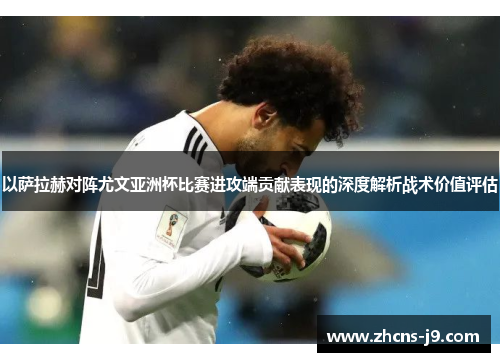 以萨拉赫对阵尤文亚洲杯比赛进攻端贡献表现的深度解析战术价值评估
