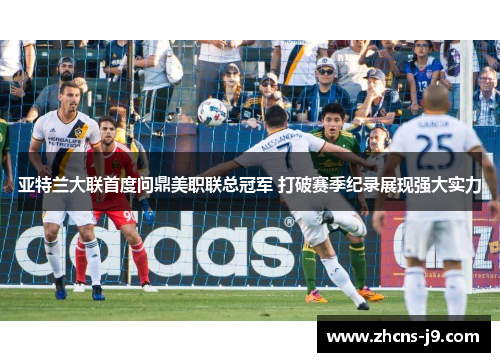 亚特兰大联首度问鼎美职联总冠军 打破赛季纪录展现强大实力