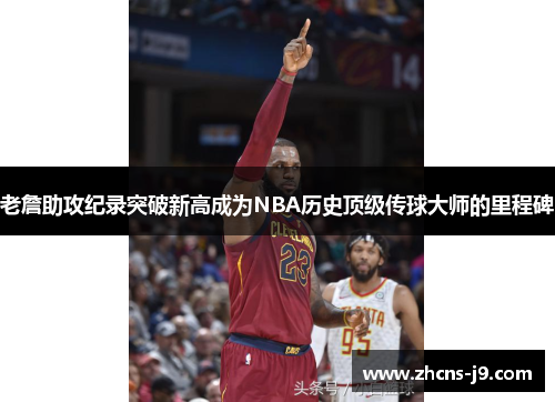 老詹助攻纪录突破新高成为NBA历史顶级传球大师的里程碑