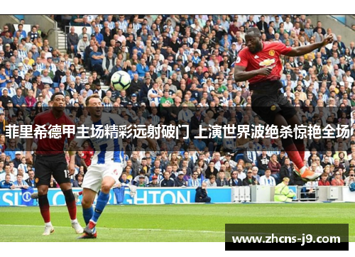 菲里希德甲主场精彩远射破门 上演世界波绝杀惊艳全场