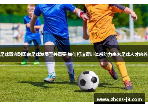 足球青训对国家足球发展至关重要 如何打造青训体系助力未来足球人才培养