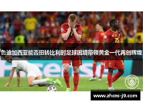鲁迪加西亚能否扭转比利时足球困境带领黄金一代再创辉煌 鲁迪加西亚能否扭转比利时足球困境带领黄金一代再创辉煌