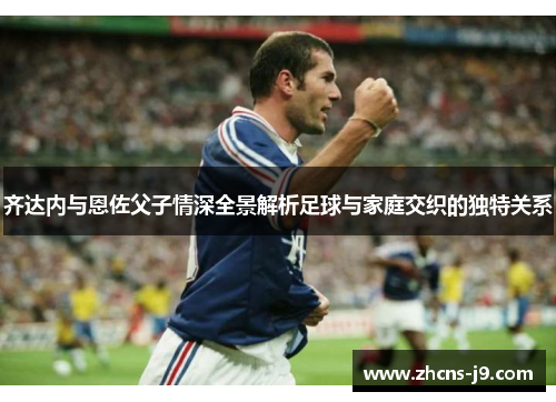 齐达内与恩佐父子情深全景解析足球与家庭交织的独特关系 齐达内与恩佐父子情深全景解析足球与家庭交织的独特关系